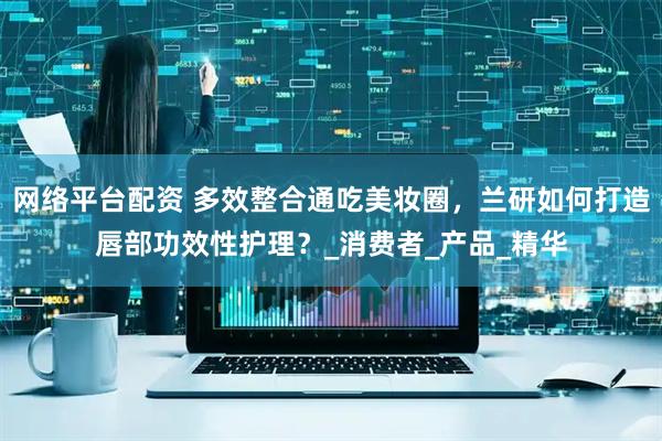 网络平台配资 多效整合通吃美妆圈，兰研如何打造唇部功效性护理？_消费者_产品_精华