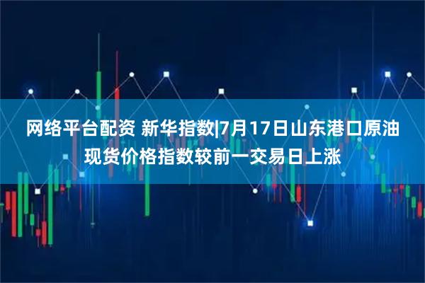 网络平台配资 新华指数|7月17日山东港口原油现货价格指数较前一交易日上涨