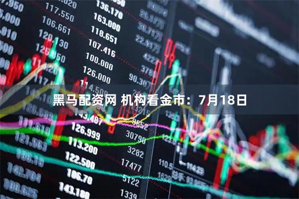 黑马配资网 机构看金市：7月18日