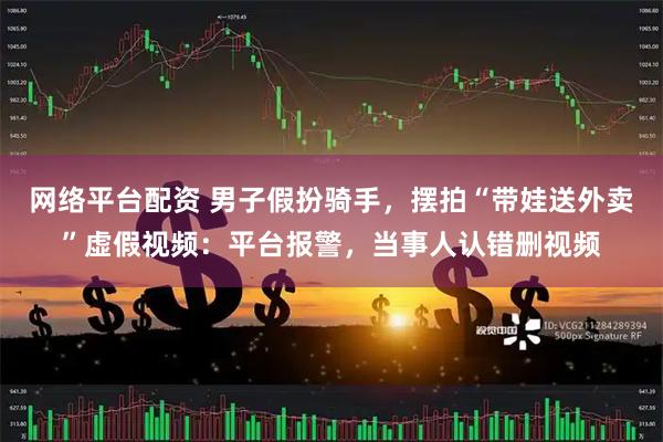 网络平台配资 男子假扮骑手，摆拍“带娃送外卖”虚假视频：平台报警，当事人认错删视频