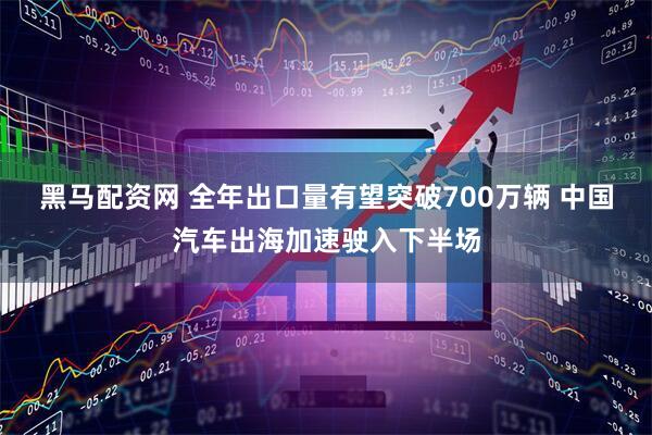 黑马配资网 全年出口量有望突破700万辆 中国汽车出海加速驶入下半场