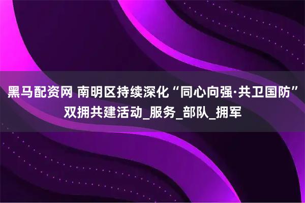 黑马配资网 南明区持续深化“同心向强·共卫国防”双拥共建活动_服务_部队_拥军