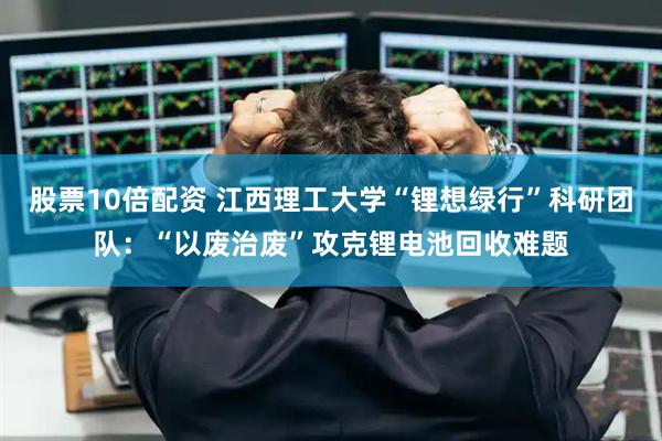 股票10倍配资 江西理工大学“锂想绿行”科研团队：“以废治废”攻克锂电池回收难题