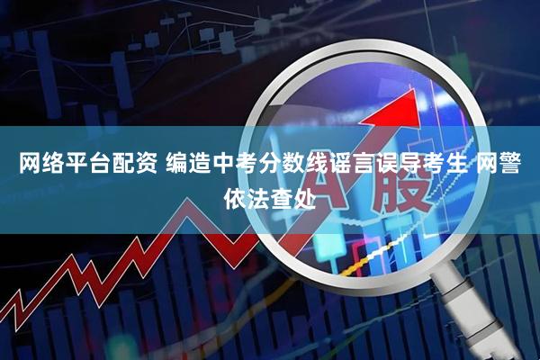 网络平台配资 编造中考分数线谣言误导考生 网警依法查处