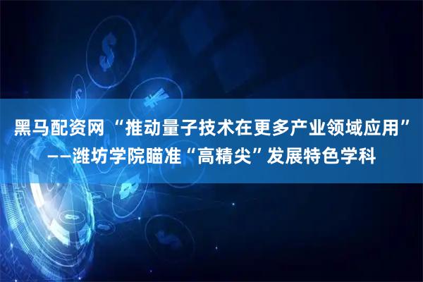 黑马配资网 “推动量子技术在更多产业领域应用”——潍坊学院瞄准“高精尖”发展特色学科