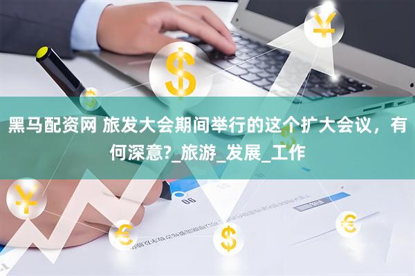 黑马配资网 旅发大会期间举行的这个扩大会议，有何深意?_旅游_发展_工作