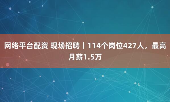 网络平台配资 现场招聘丨114个岗位427人，最高月薪1.5万