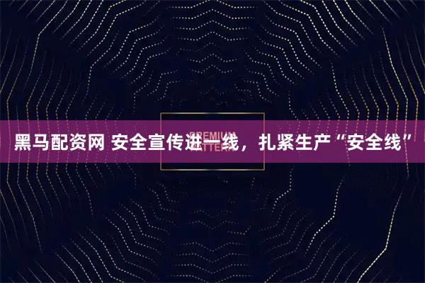 黑马配资网 安全宣传进一线，扎紧生产“安全线”