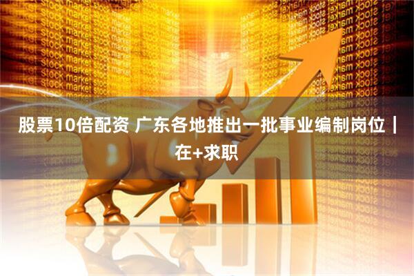 股票10倍配资 广东各地推出一批事业编制岗位｜在+求职