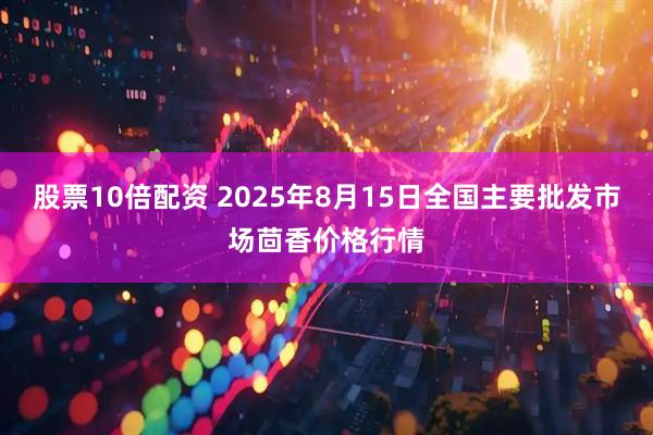 股票10倍配资 2025年8月15日全国主要批发市场茴香价格行情