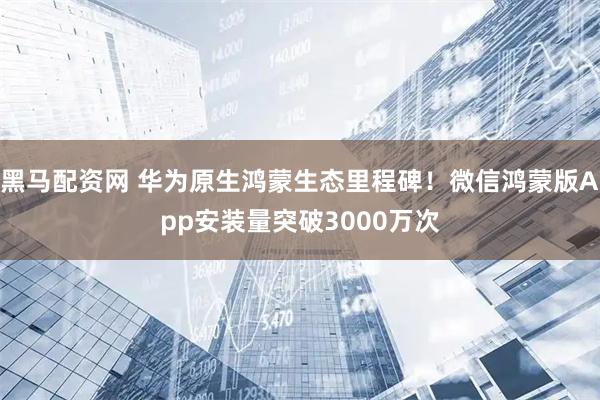 黑马配资网 华为原生鸿蒙生态里程碑!微信鸿蒙版App安装量突破3000万次