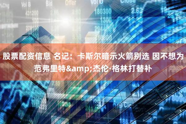 股票配资信息 名记：卡斯尔暗示火箭别选 因不想为范弗里特&杰伦·格林打替补
