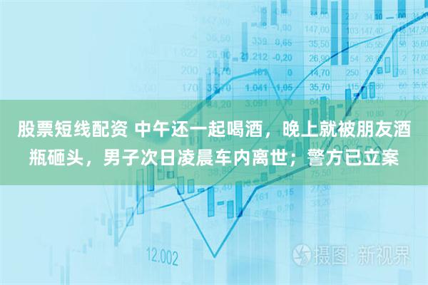 股票短线配资 中午还一起喝酒，晚上就被朋友酒瓶砸头，男子次日凌晨车内离世；警方已立案