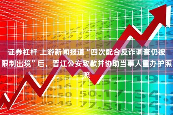 证券杠杆 上游新闻报道“四次配合反诈调查仍被限制出境”后，晋江公安致歉并协助当事人重办护照