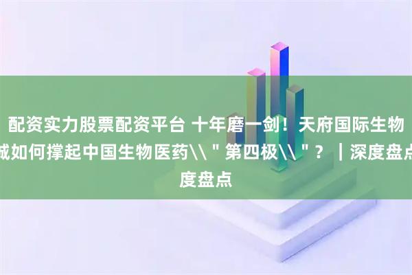 配资实力股票配资平台 十年磨一剑！天府国际生物城如何撑起中国生物医药\＂第四极\＂？｜深度盘点