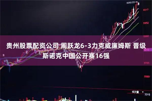 贵州股票配资公司 周跃龙6-3力克威廉姆斯 晋级斯诺克中国公开赛16强