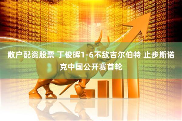 散户配资股票 丁俊晖1-6不敌吉尔伯特 止步斯诺克中国公开赛首轮