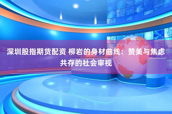 深圳股指期货配资 柳岩的身材曲线：赞美与焦虑共存的社会审视