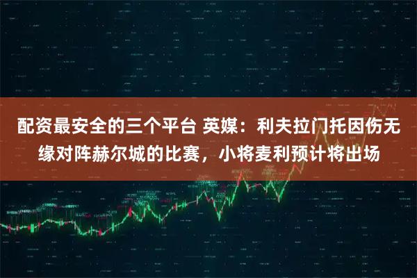 配资最安全的三个平台 英媒：利夫拉门托因伤无缘对阵赫尔城的比赛，小将麦利预计将出场
