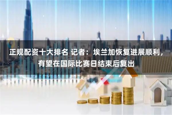 正规配资十大排名 记者：埃兰加恢复进展顺利，有望在国际比赛日结束后复出