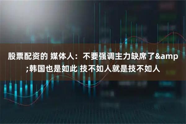股票配资的 媒体人：不要强调主力缺席了&韩国也是如此 技不如人就是技不如人