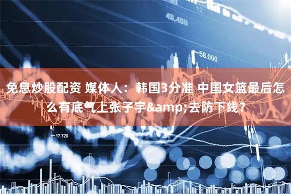 免息炒股配资 媒体人：韩国3分准 中国女篮最后怎么有底气上张子宇&去防下线？