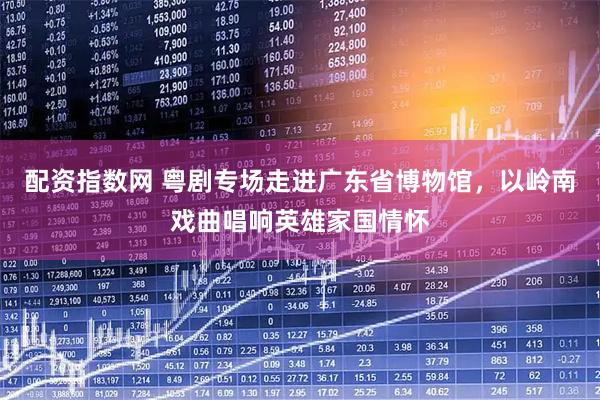 配资指数网 粤剧专场走进广东省博物馆，以岭南戏曲唱响英雄家国情怀